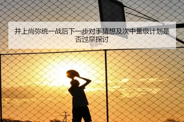 井上尚弥统一战后下一步对手猜想及次中量级计划是否过早探讨